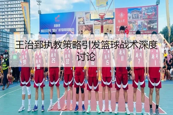 王治郅执教策略引发篮球战术深度讨论
